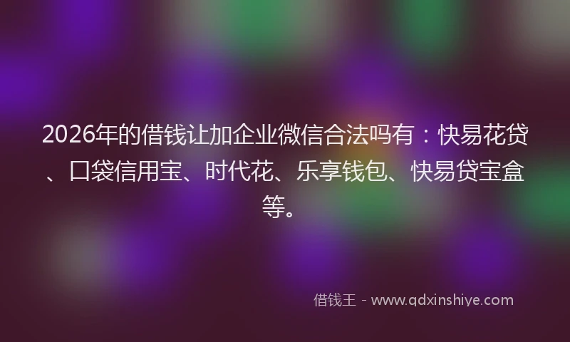 2026年的借钱让加企业微信合法吗有：快易花贷、口袋信用宝、时代花、乐享钱包、快易贷宝盒等。