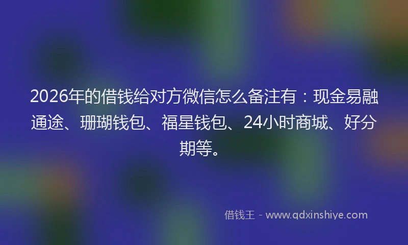 2026年的借钱给对方微信怎么备注有：现金易融通途、珊瑚钱包、福星钱包、24小时商城、好分期等。