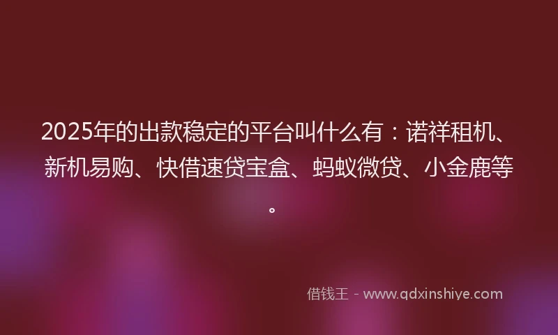 2025年的出款稳定的平台叫什么有：诺祥租机、新机易购、快借速贷宝盒、蚂蚁微贷、小金鹿等。