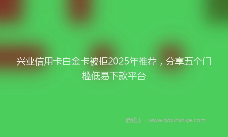 兴业信用卡白金卡被拒2025年推荐，分享五个门槛低易下款平台