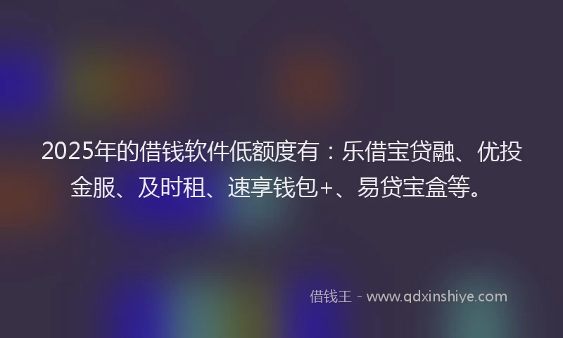 2025年的借钱软件低额度有:乐借宝贷融、优投金服、及时租、速享钱包+、易贷宝盒等。
