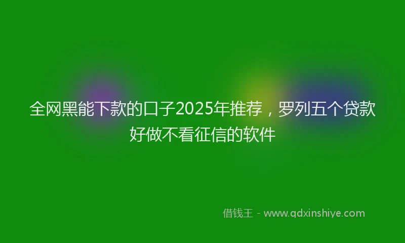 全网黑能下款的口子2025年推荐，罗列五个贷款好做不看征信的软件