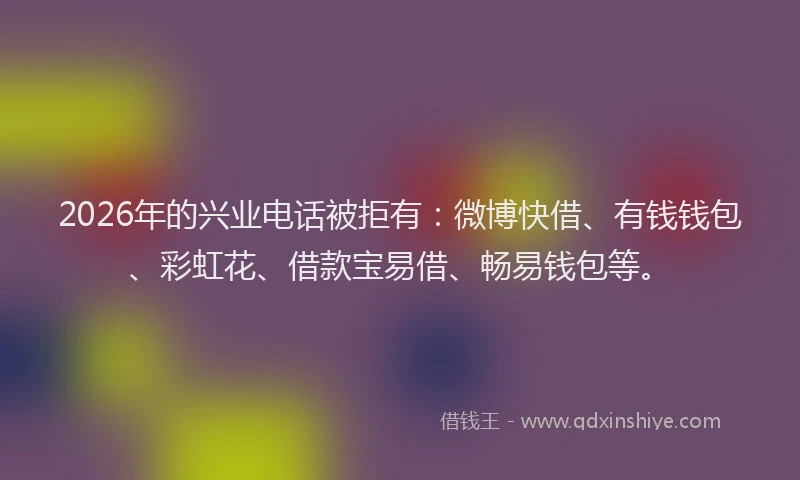2026年的兴业电话被拒有：微博快借、有钱钱包、彩虹花、借款宝易借、畅易钱包等。