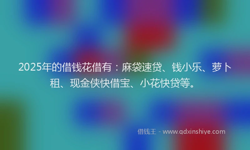 2025年的借钱花借有：麻袋速贷、钱小乐、萝卜租、现金侠快借宝、小花快贷等。