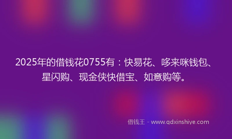 2025年的借钱花0755有：快易花、哆来咪钱包、星闪购、现金侠快借宝、如意购等。