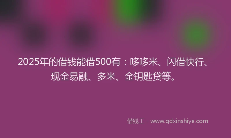 2025年的借钱能借500有：哆哆米、闪借快行、现金易融、多米、金钥匙贷等。