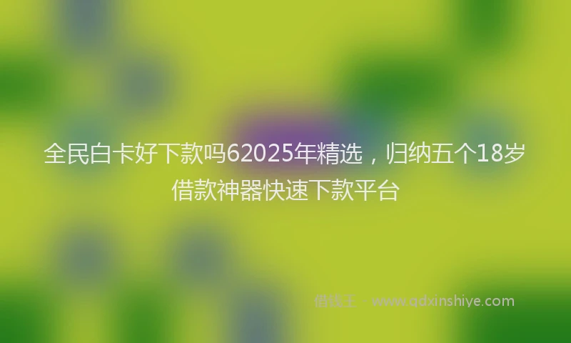 全民白卡好下款吗62025年精选，归纳五个18岁借款神器快速下款平台