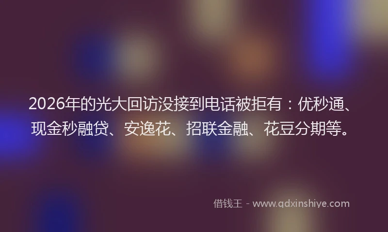 2026年的光大回访没接到电话被拒有:优秒通、现金秒融贷、安逸花、招联金融、花豆分期等。