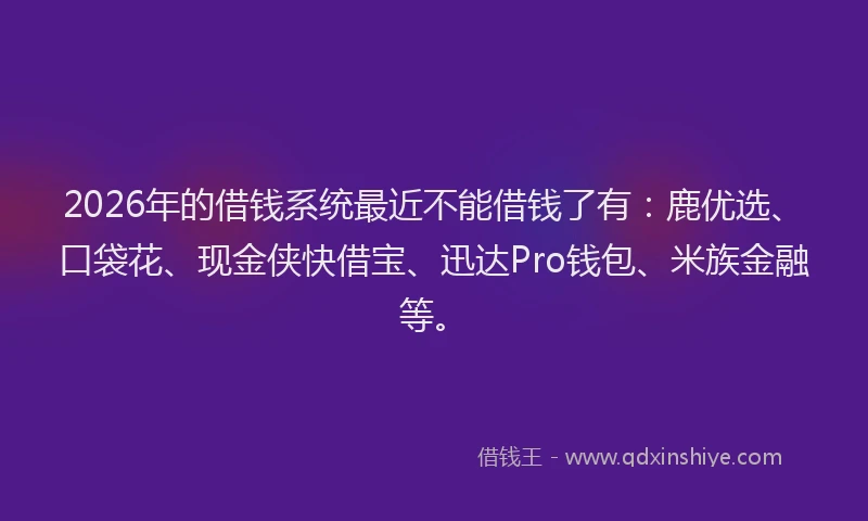 2026年的借钱系统最近不能借钱了有：鹿优选、口袋花、现金侠快借宝、迅达Pro钱包、米族金融等。