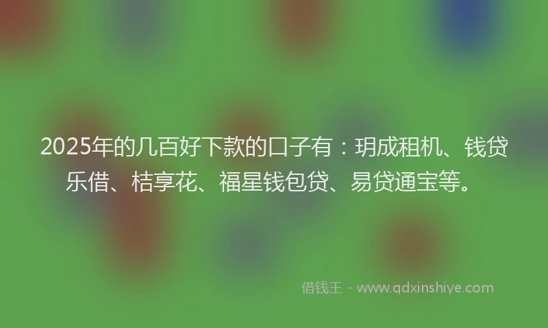 2025年的几百好下款的口子有：玥成租机、钱贷乐借、桔享花、福星钱包贷、易贷通宝等。