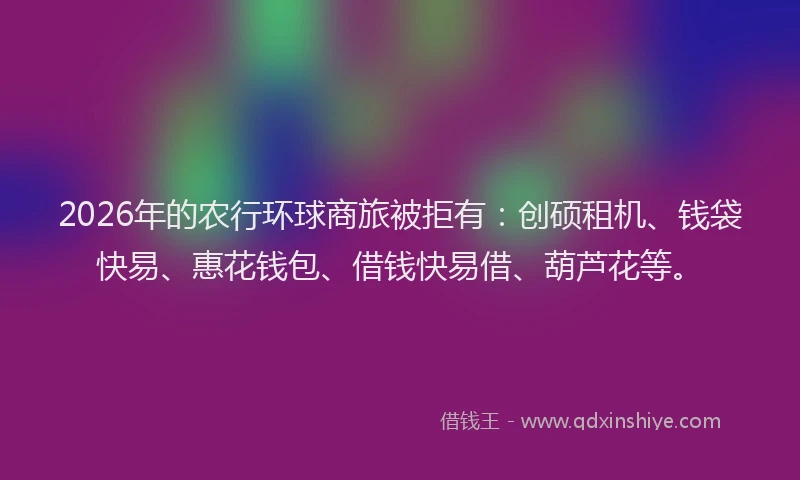 2026年的农行环球商旅被拒有：创硕租机、钱袋快易、惠花钱包、借钱快易借、葫芦花等。