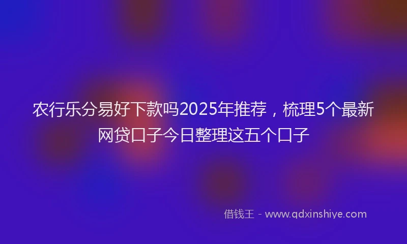 农行乐分易好下款吗2025年推荐，梳理5个最新网贷口子今日整理这五个口子