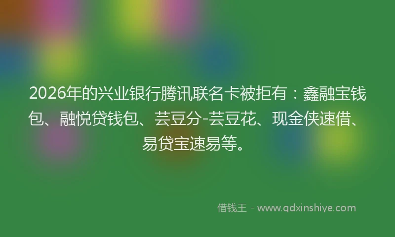2026年的兴业银行腾讯联名卡被拒有：鑫融宝钱包、融悦贷钱包、芸豆分-芸豆花、现金侠速借、易贷宝速易等。