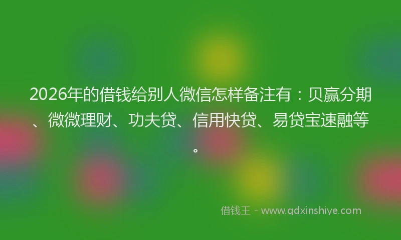 2026年的借钱给别人微信怎样备注有：贝赢分期、微微理财、功夫贷、信用快贷、易贷宝速融等。