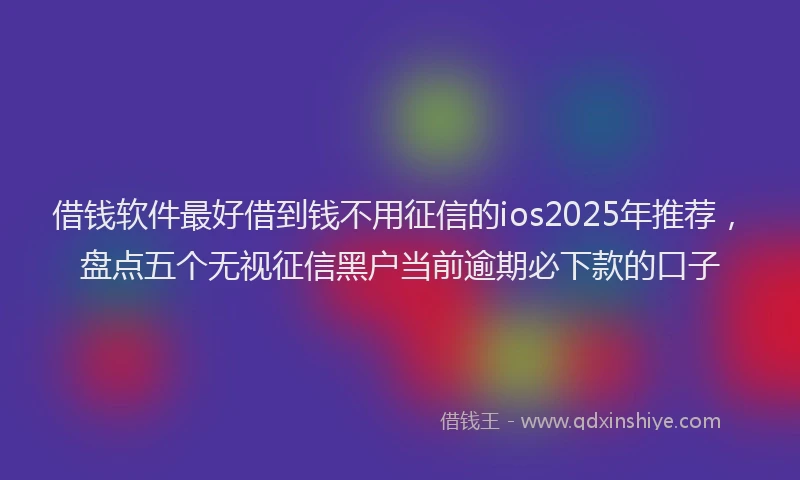 借钱软件最好借到钱不用征信的ios2025年推荐,盘点五个无视征信黑户当前逾期必下款的口子