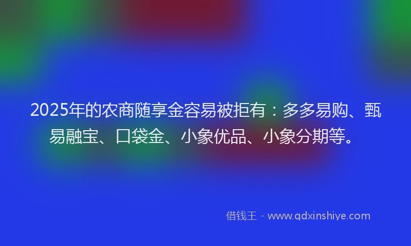 2025年的农商随享金容易被拒有：多多易购、甄易融宝、口袋金、小象优品、小象分期等。