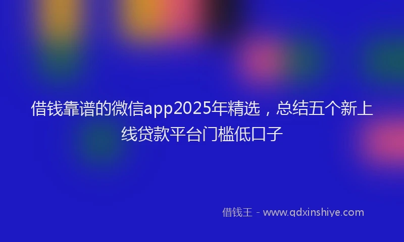 借钱靠谱的微信app2025年精选，总结五个新上线贷款平台门槛低口子
