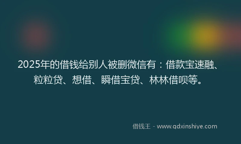 2025年的借钱给别人被删微信有：借款宝速融、粒粒贷、想借、瞬借宝贷、林林借呗等。