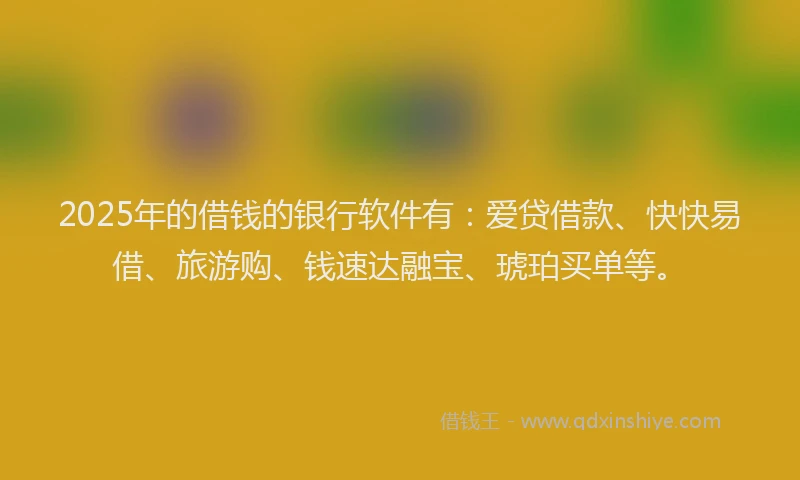 2025年的借钱的银行软件有:爱贷借款、快快易借、旅游购、钱速达融宝、琥珀买单等。