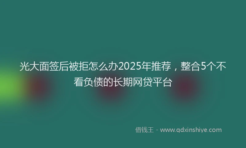 光大面签后被拒怎么办2025年推荐，整合5个不看负债的长期网贷平台