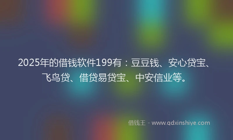 2025年的借钱软件199有：豆豆钱、安心贷宝、飞鸟贷、借贷易贷宝、中安信业等。