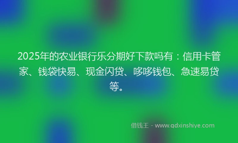 2025年的农业银行乐分期好下款吗有：信用卡管家、钱袋快易、现金闪贷、哆哆钱包、急速易贷等。