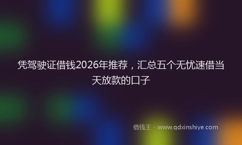 凭驾驶证借钱2026年推荐,汇总五个无忧速借当天放款的口子