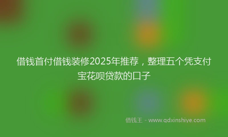 借钱首付借钱装修2025年推荐，整理五个凭支付宝花呗贷款的口子