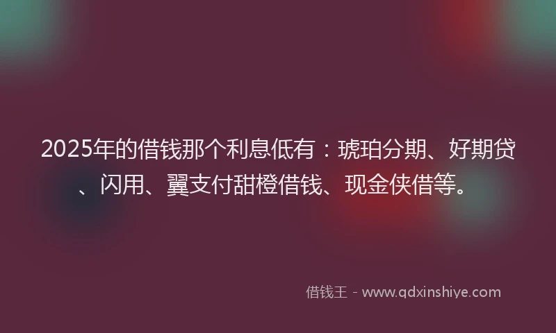 2025年的借钱那个利息低有：琥珀分期、好期贷、闪用、翼支付甜橙借钱、现金侠借等。