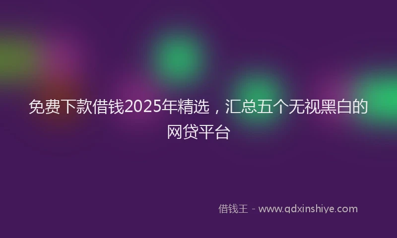 免费下款借钱2025年精选,汇总五个无视黑白的网贷平台