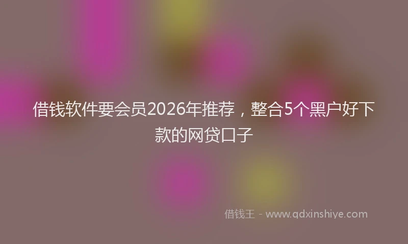 借钱软件要会员2026年推荐,整合5个黑户好下款的网贷口子