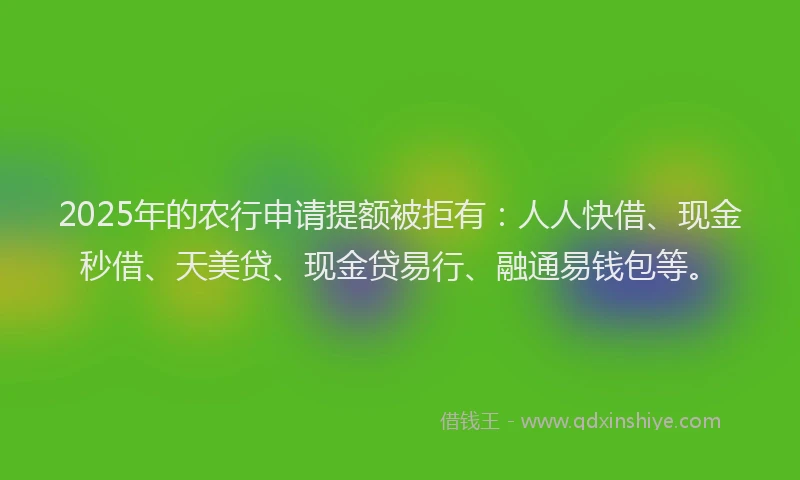 2025年的农行申请提额被拒有：人人快借、现金秒借、天美贷、现金贷易行、融通易钱包等。