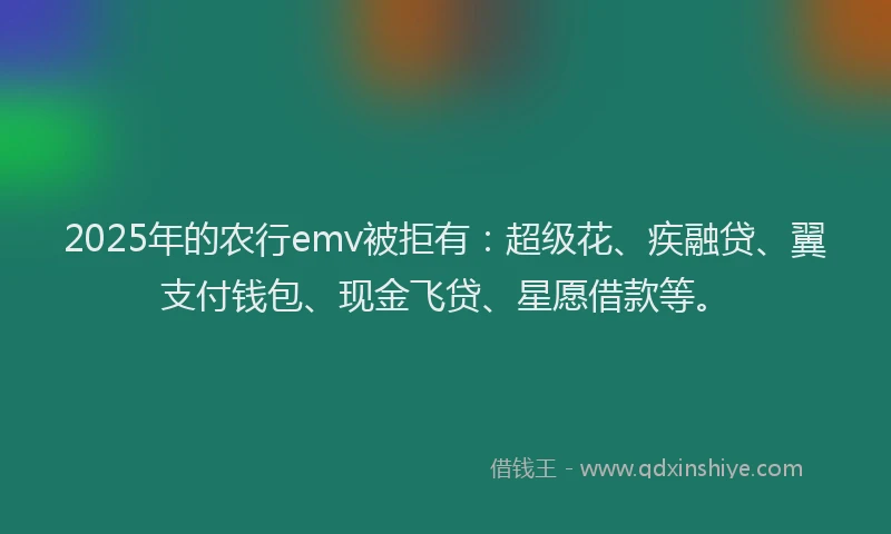2025年的农行emv被拒有：超级花、疾融贷、翼支付钱包、现金飞贷、星愿借款等。