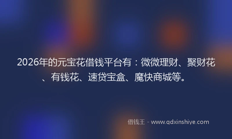 2026年的元宝花借钱平台有：微微理财、聚财花、有钱花、速贷宝盒、魔快商城等。