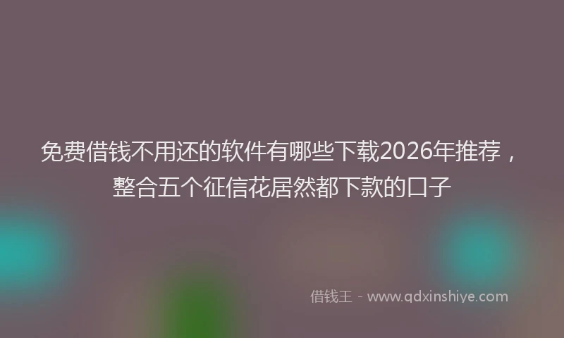 免费借钱不用还的软件有哪些下载2026年推荐，整合五个征信花居然都下款的口子
