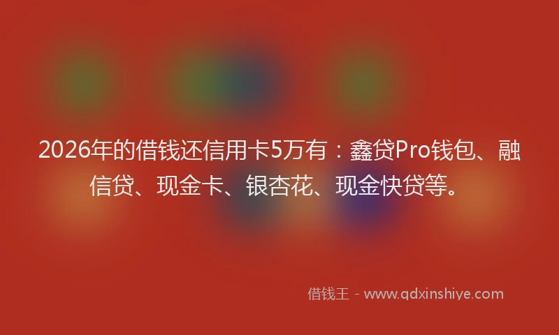 2026年的借钱还信用卡5万有：鑫贷Pro钱包、融信贷、现金卡、银杏花、现金快贷等。