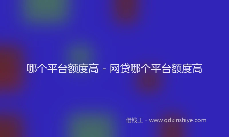 哪个平台额度高 - 网贷哪个平台额度高