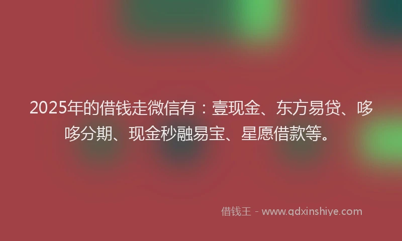 2025年的借钱走微信有：壹现金、东方易贷、哆哆分期、现金秒融易宝、星愿借款等。
