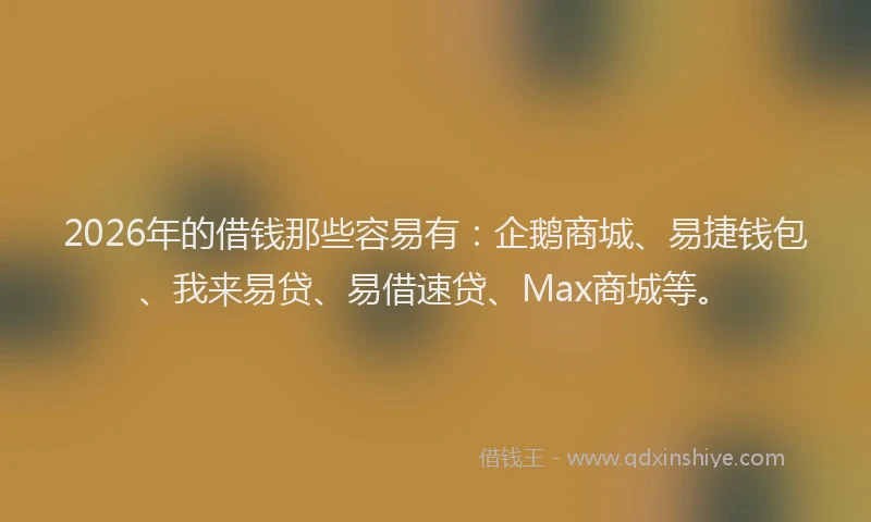 2026年的借钱那些容易有：企鹅商城、易捷钱包、我来易贷、易借速贷、Max商城等。