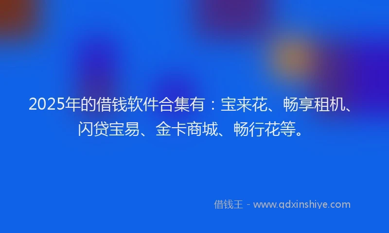 2025年的借钱软件合集有:宝来花、畅享租机、闪贷宝易、金卡商城、畅行花等。