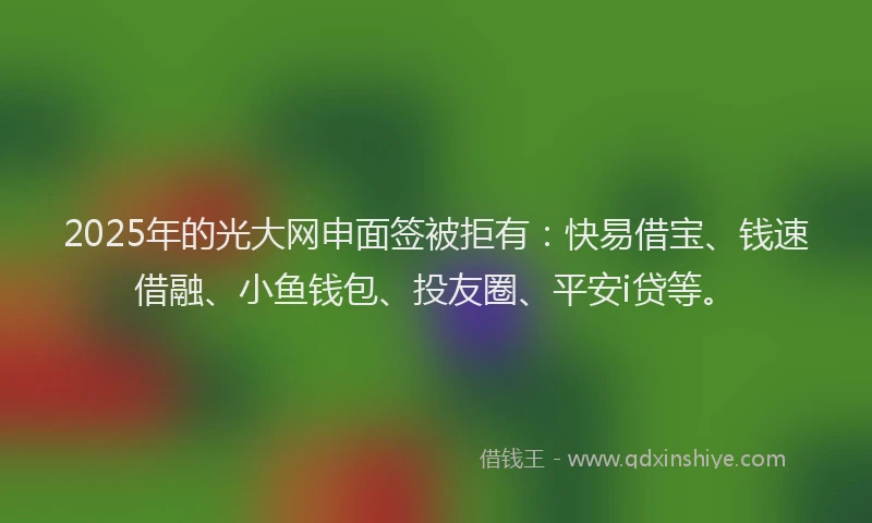 2025年的光大网申面签被拒有：快易借宝、钱速借融、小鱼钱包、投友圈、平安i贷等。