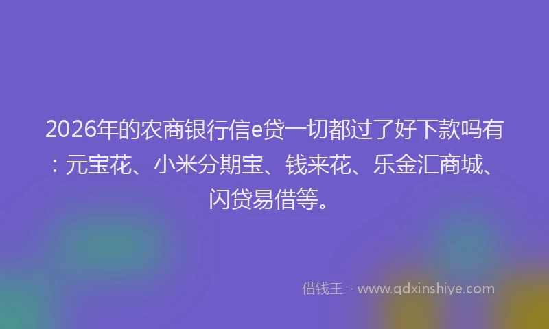 2026年的农商银行信e贷一切都过了好下款吗有：元宝花、小米分期宝、钱来花、乐金汇商城、闪贷易借等。