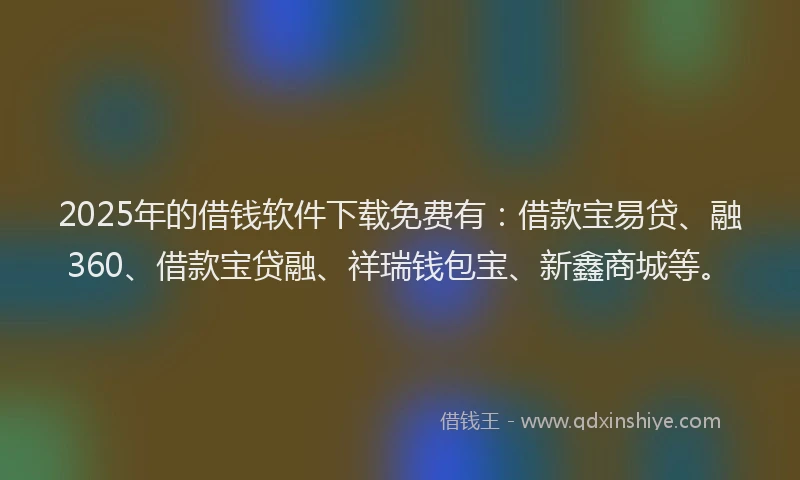 2025年的借钱软件下载免费有：借款宝易贷、融360、借款宝贷融、祥瑞钱包宝、新鑫商城等。