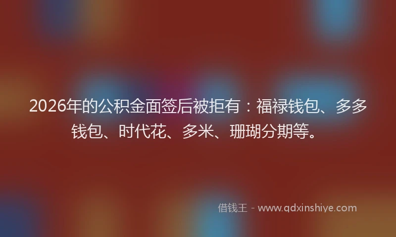 2026年的公积金面签后被拒有：福禄钱包、多多钱包、时代花、多米、珊瑚分期等。