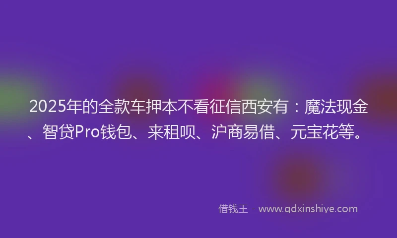 2025年的全款车押本不看征信西安有：魔法现金、智贷Pro钱包、来租呗、沪商易借、元宝花等。