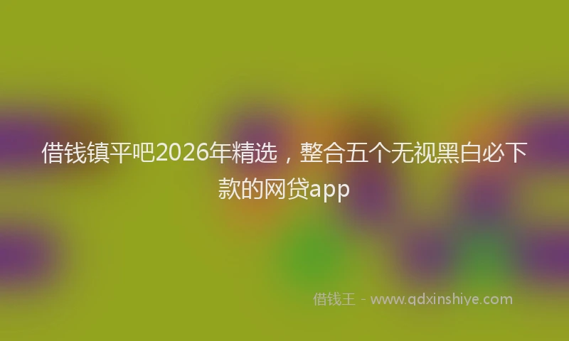 借钱镇平吧2026年精选，整合五个无视黑白必下款的网贷app