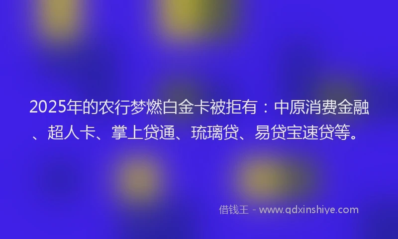 2025年的农行梦燃白金卡被拒有：中原消费金融、超人卡、掌上贷通、琉璃贷、易贷宝速贷等。