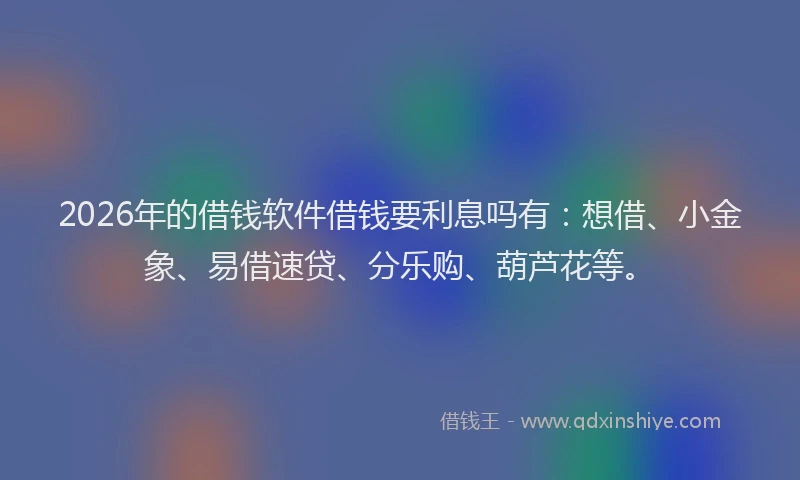 2026年的借钱软件借钱要利息吗有：想借、小金象、易借速贷、分乐购、葫芦花等。