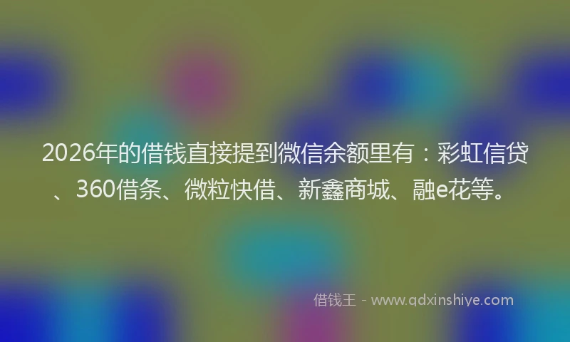 2026年的借钱直接提到微信余额里有：彩虹信贷、360借条、微粒快借、新鑫商城、融e花等。
