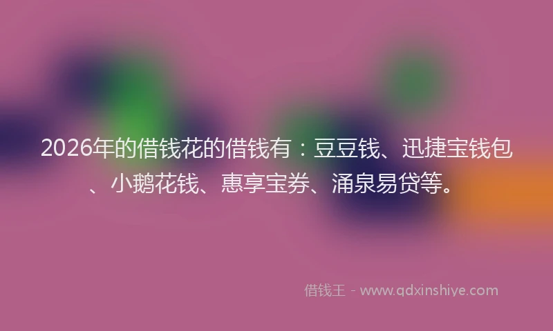 2026年的借钱花的借钱有：豆豆钱、迅捷宝钱包、小鹅花钱、惠享宝券、涌泉易贷等。